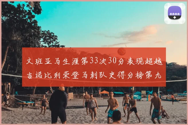 文班亚马生涯第33次30分表现超越吉诺比利荣登马刺队史得分榜第九位