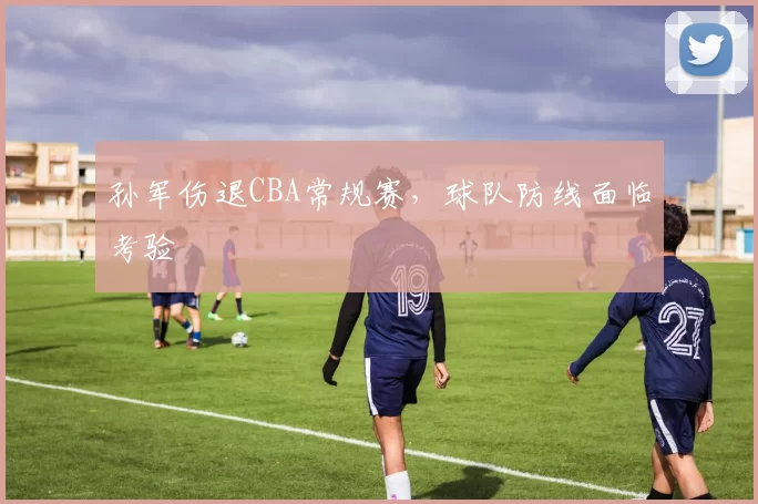 孙军伤退CBA常规赛，球队防线面临考验