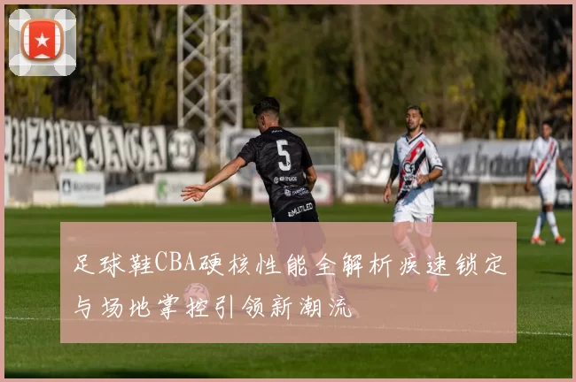 足球鞋CBA硬核性能全解析疾速锁定与场地掌控引领新潮流
