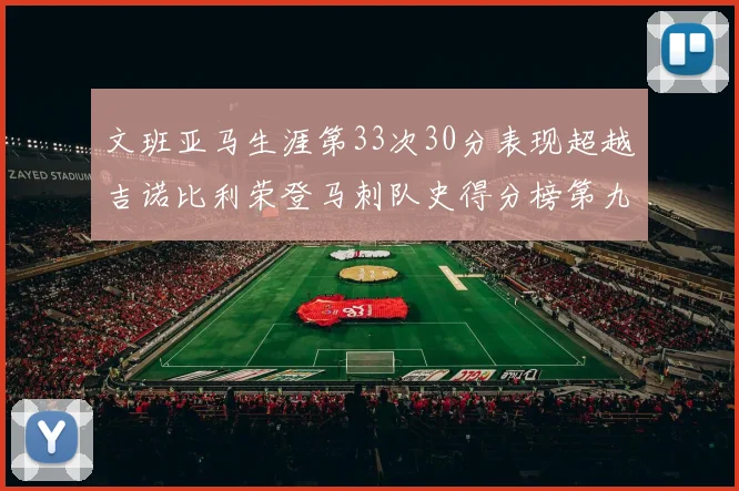 文班亚马生涯第33次30分表现超越吉诺比利荣登马刺队史得分榜第九位