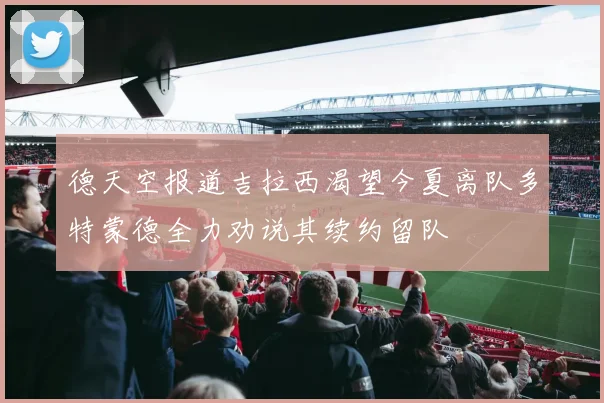 德天空报道吉拉西渴望今夏离队多特蒙德全力劝说其续约留队