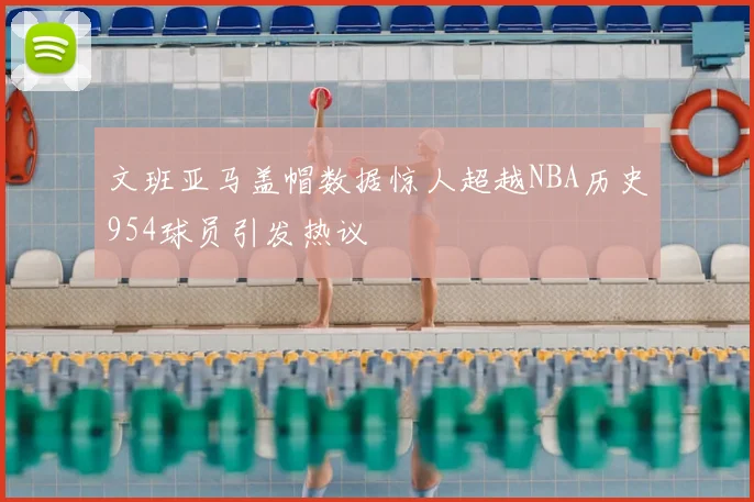 文班亚马盖帽数据惊人超越NBA历史954球员引发热议