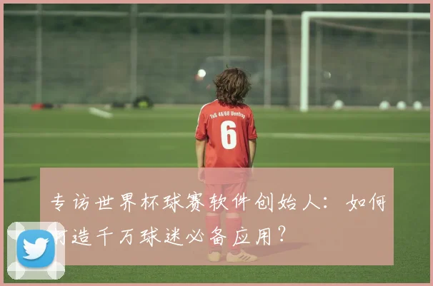 专访世界杯球赛软件创始人：如何打造千万球迷必备应用？