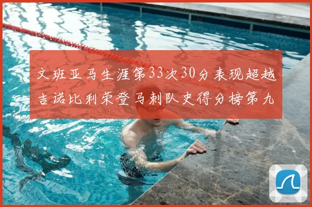 文班亚马生涯第33次30分表现超越吉诺比利荣登马刺队史得分榜第九位