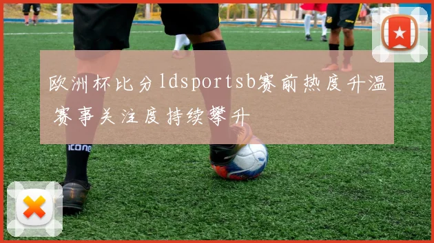 欧洲杯比分ldsportsb赛前热度升温 赛事关注度持续攀升