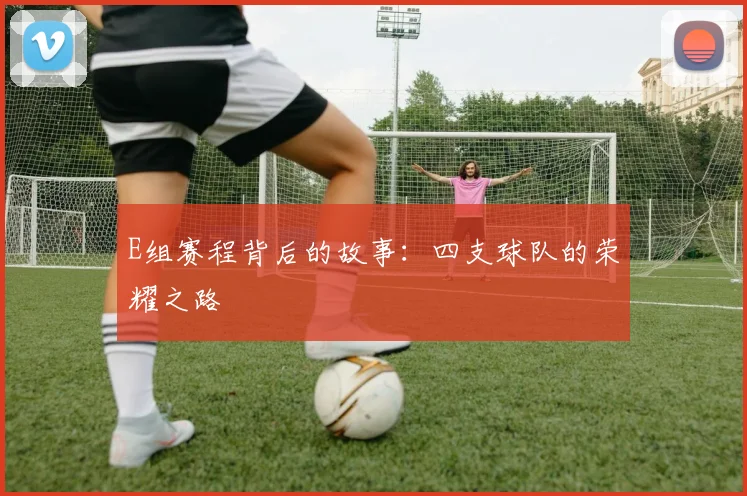 E组赛程背后的故事:四支球队的荣耀之路