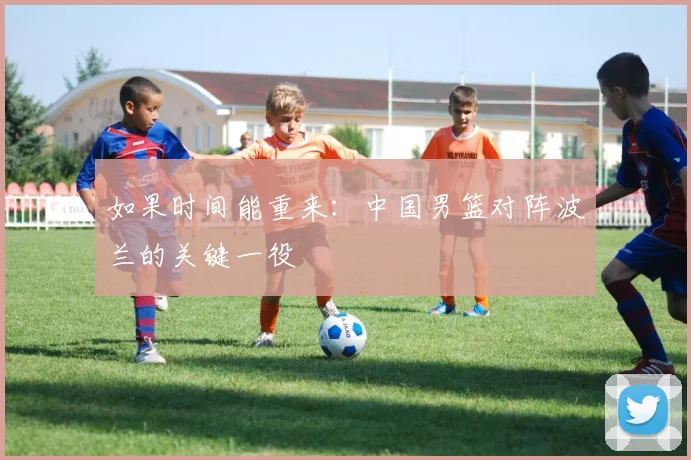 如果时间能重来：中国男篮对阵波兰的关键一役
