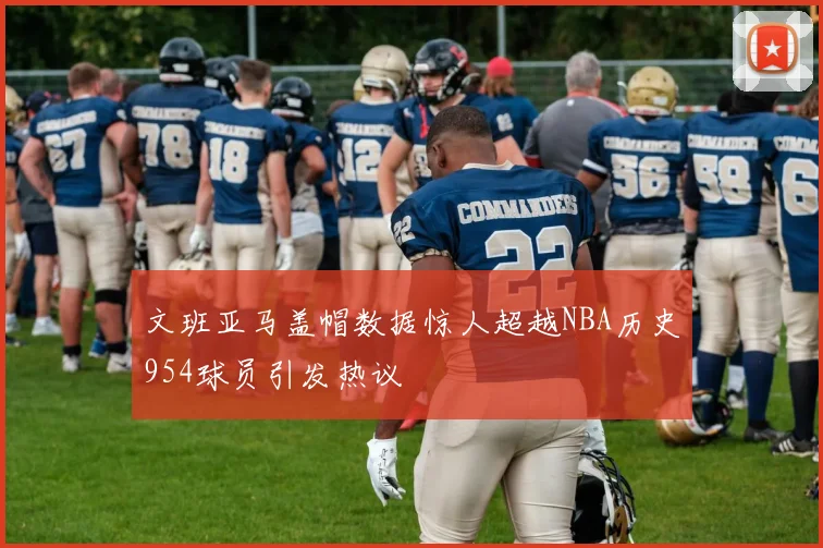 文班亚马盖帽数据惊人超越NBA历史954球员引发热议