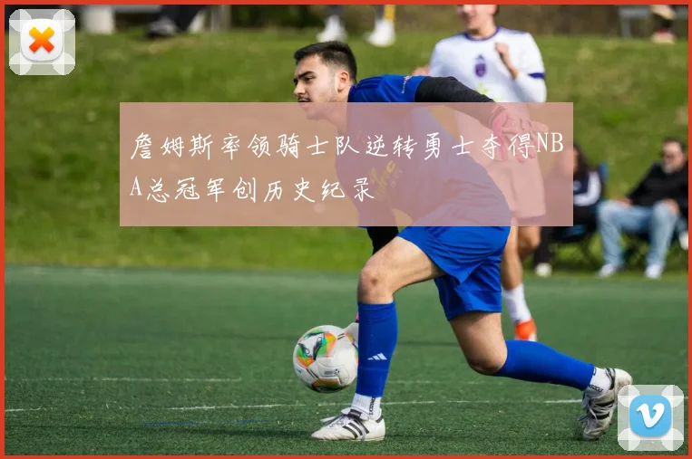 詹姆斯率领骑士队逆转勇士夺得NBA总冠军创历史纪录