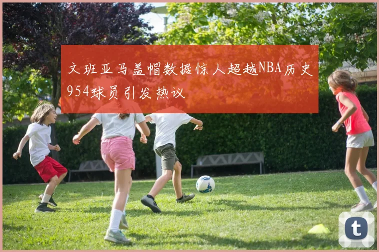 文班亚马盖帽数据惊人超越NBA历史954球员引发热议