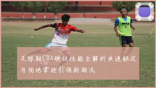 足球鞋CBA硬核性能全解析疾速锁定与场地掌控引领新潮流