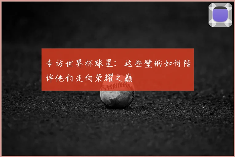 专访世界杯球星:这些壁纸如何陪伴他们走向荣耀之巅