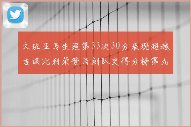文班亚马生涯第33次30分表现超越吉诺比利荣登马刺队史得分榜第九位