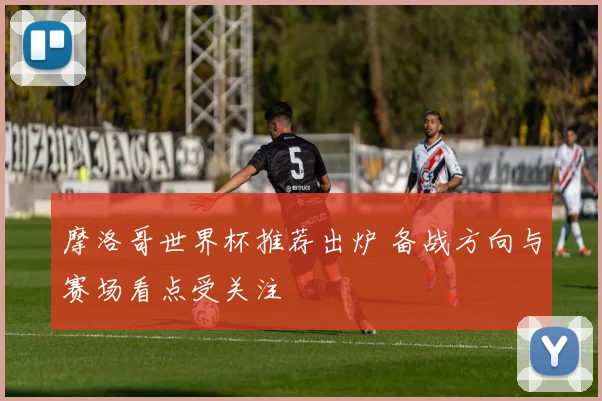 摩洛哥世界杯推荐出炉 备战方向与赛场看点受关注