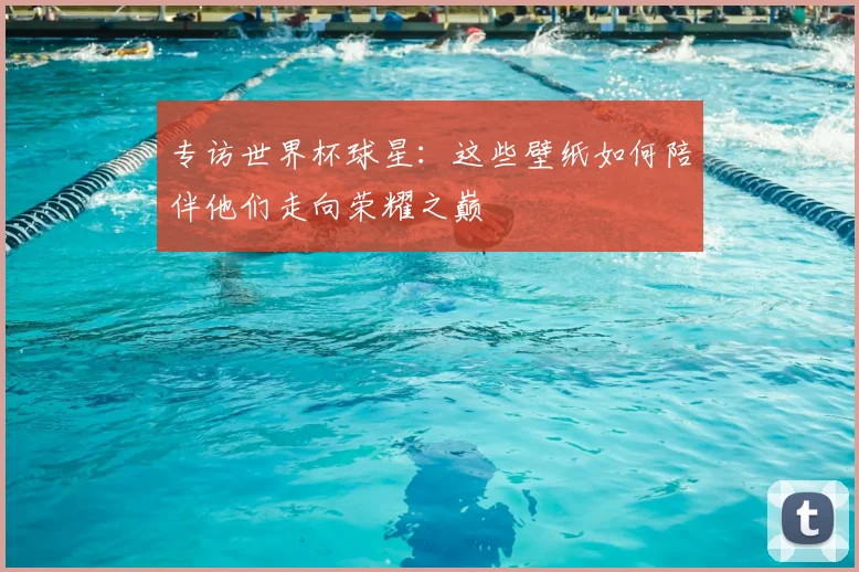 专访世界杯球星:这些壁纸如何陪伴他们走向荣耀之巅