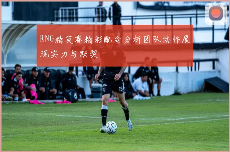 RNG精英赛精彩配合分析团队协作展现实力与默契