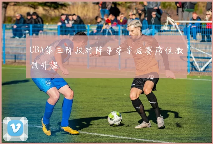 CBA第三阶段对阵争夺季后赛席位激烈升温