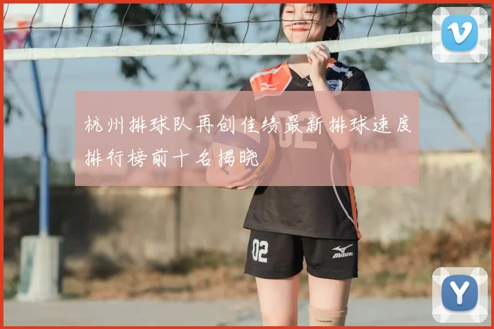 杭州排球队再创佳绩最新排球速度排行榜前十名揭晓