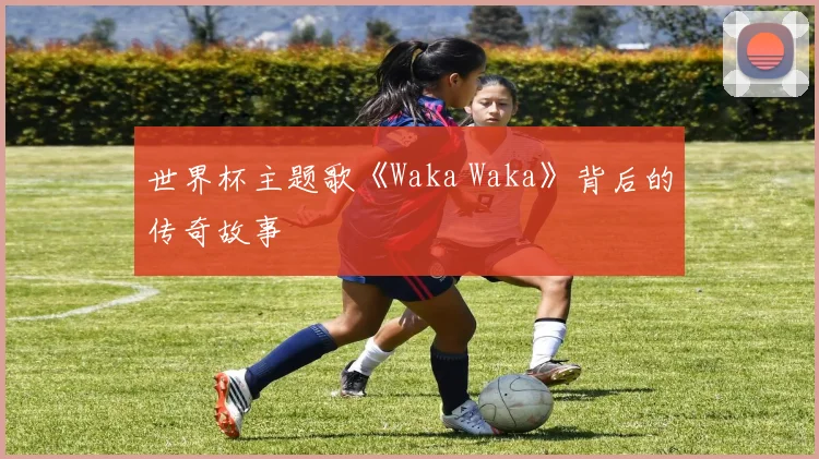 世界杯主题歌《Waka Waka》背后的传奇故事