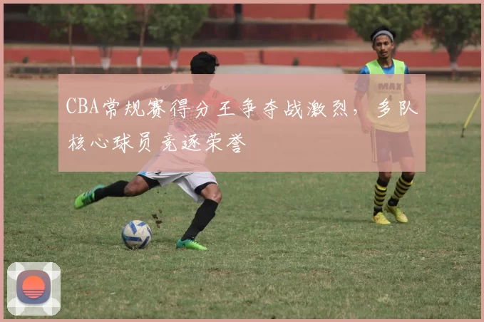 CBA常规赛得分王争夺战激烈，多队核心球员竞逐荣誉