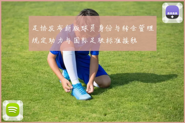足协发布新版球员身份与转会管理规定助力与国际足联标准接轨