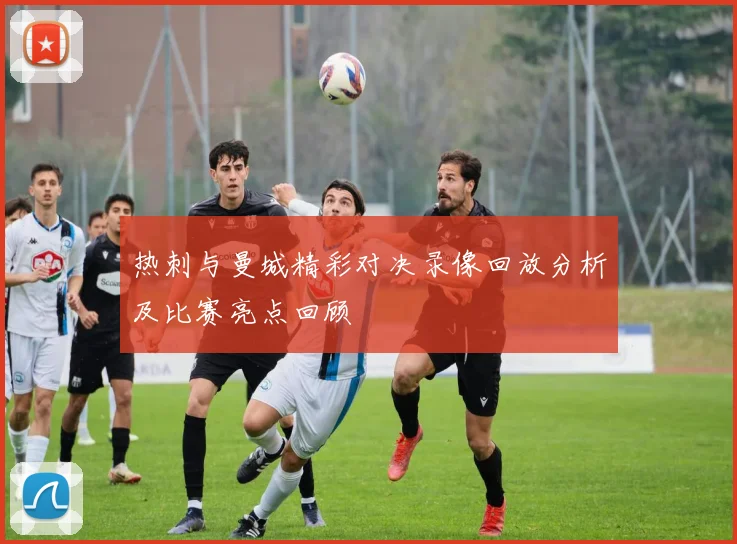 热刺与曼城精彩对决录像回放分析及比赛亮点回顾