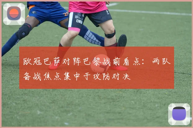 欧冠巴萨对阵巴黎战前看点:两队备战焦点集中于攻防对决