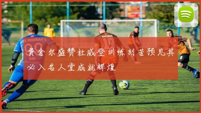 费舍尔盛赞杜威登训练刻苦预见其必入名人堂成就辉煌
