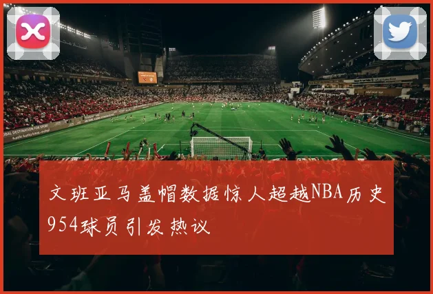 文班亚马盖帽数据惊人超越NBA历史954球员引发热议