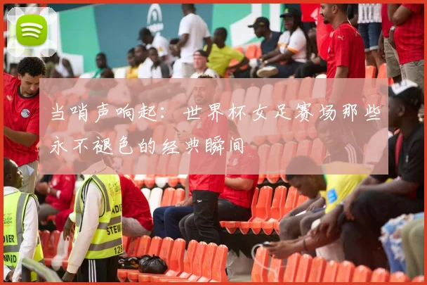 当哨声响起:世界杯女足赛场那些永不褪色的经典瞬间