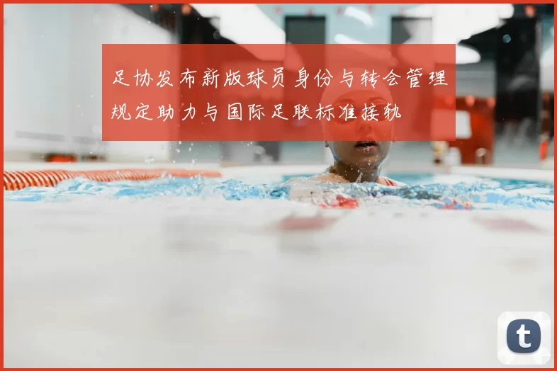 足协发布新版球员身份与转会管理规定助力与国际足联标准接轨