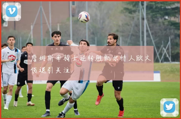 詹姆斯率骑士逆转胜凯尔特人欧文伤退引关注