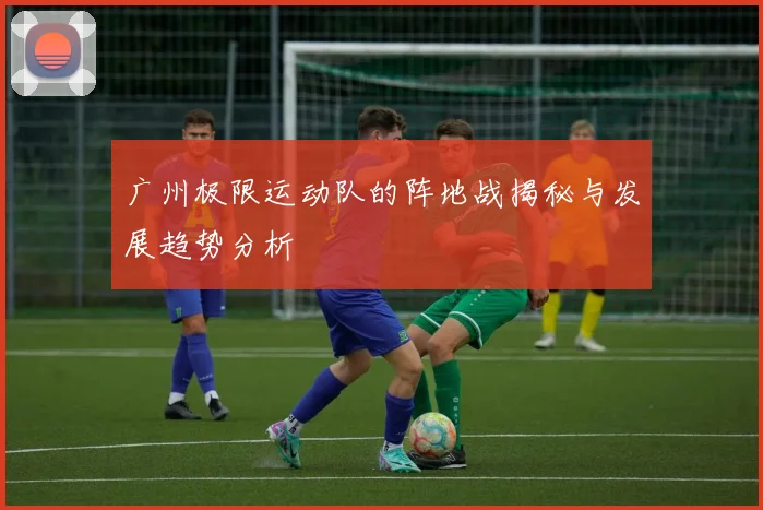 广州极限运动队的阵地战揭秘与发展趋势分析
