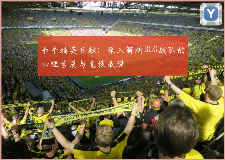 和平精英巨献:深入解析BLG战队的心理素质与竞技表现