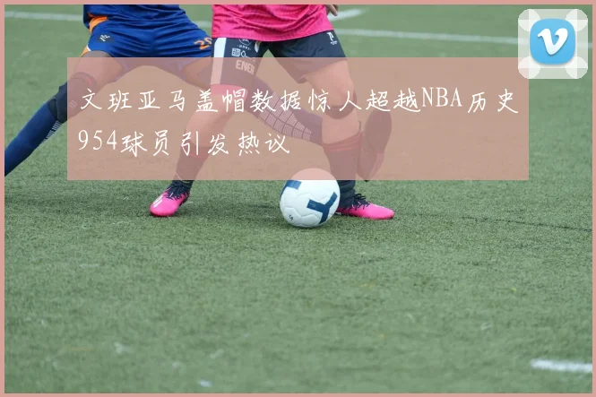 文班亚马盖帽数据惊人超越NBA历史954球员引发热议