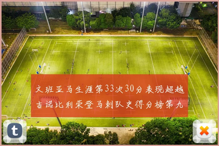 文班亚马生涯第33次30分表现超越吉诺比利荣登马刺队史得分榜第九位